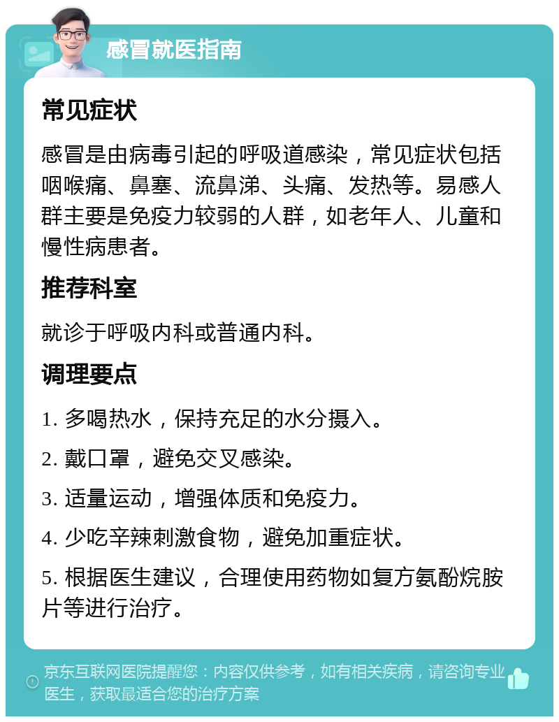 感冒就医指南 常见症状 感冒是由病毒引起的呼吸道感染，常见症状包括咽喉痛、鼻塞、流鼻涕、头痛、发热等。易感人群主要是免疫力较弱的人群，如老年人、儿童和慢性病患者。 推荐科室 就诊于呼吸内科或普通内科。 调理要点 1. 多喝热水，保持充足的水分摄入。 2. 戴口罩，避免交叉感染。 3. 适量运动，增强体质和免疫力。 4. 少吃辛辣刺激食物，避免加重症状。 5. 根据医生建议，合理使用药物如复方氨酚烷胺片等进行治疗。