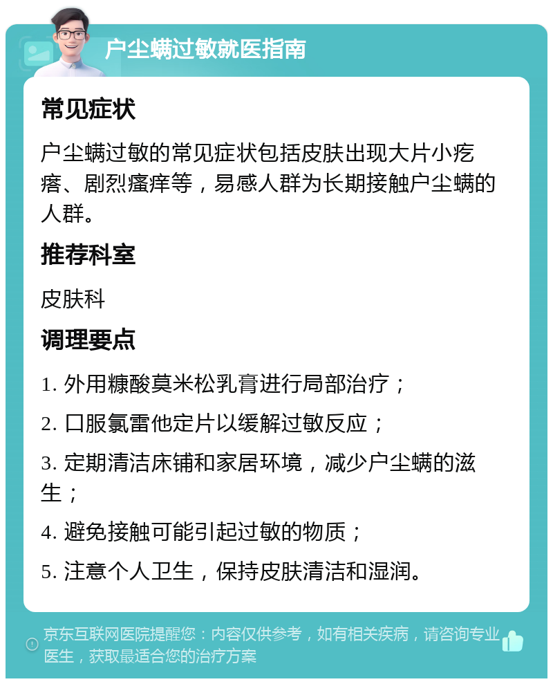 户尘螨过敏就医指南 常见症状 户尘螨过敏的常见症状包括皮肤出现大片小疙瘩、剧烈瘙痒等，易感人群为长期接触户尘螨的人群。 推荐科室 皮肤科 调理要点 1. 外用糠酸莫米松乳膏进行局部治疗； 2. 口服氯雷他定片以缓解过敏反应； 3. 定期清洁床铺和家居环境，减少户尘螨的滋生； 4. 避免接触可能引起过敏的物质； 5. 注意个人卫生，保持皮肤清洁和湿润。