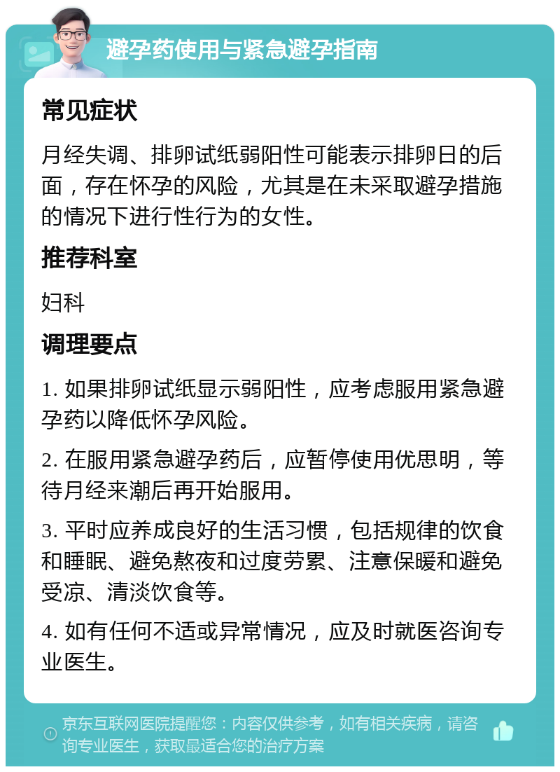 避孕药使用与紧急避孕指南 常见症状 月经失调、排卵试纸弱阳性可能表示排卵日的后面，存在怀孕的风险，尤其是在未采取避孕措施的情况下进行性行为的女性。 推荐科室 妇科 调理要点 1. 如果排卵试纸显示弱阳性，应考虑服用紧急避孕药以降低怀孕风险。 2. 在服用紧急避孕药后，应暂停使用优思明，等待月经来潮后再开始服用。 3. 平时应养成良好的生活习惯，包括规律的饮食和睡眠、避免熬夜和过度劳累、注意保暖和避免受凉、清淡饮食等。 4. 如有任何不适或异常情况，应及时就医咨询专业医生。