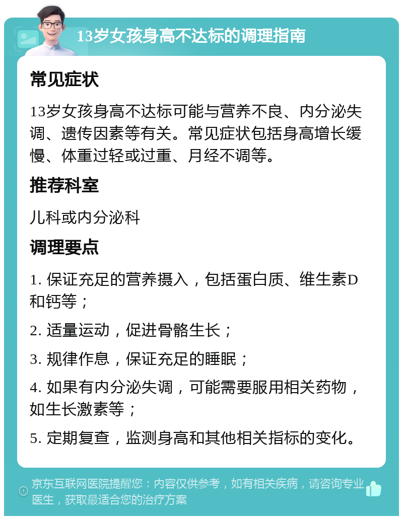 13岁女孩身高不达标的调理指南 常见症状 13岁女孩身高不达标可能与营养不良、内分泌失调、遗传因素等有关。常见症状包括身高增长缓慢、体重过轻或过重、月经不调等。 推荐科室 儿科或内分泌科 调理要点 1. 保证充足的营养摄入，包括蛋白质、维生素D和钙等； 2. 适量运动，促进骨骼生长； 3. 规律作息，保证充足的睡眠； 4. 如果有内分泌失调，可能需要服用相关药物，如生长激素等； 5. 定期复查，监测身高和其他相关指标的变化。