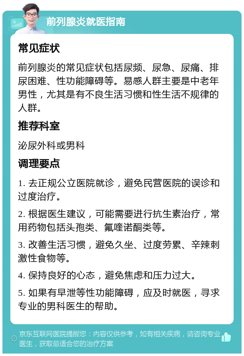 前列腺炎就医指南 常见症状 前列腺炎的常见症状包括尿频、尿急、尿痛、排尿困难、性功能障碍等。易感人群主要是中老年男性，尤其是有不良生活习惯和性生活不规律的人群。 推荐科室 泌尿外科或男科 调理要点 1. 去正规公立医院就诊，避免民营医院的误诊和过度治疗。 2. 根据医生建议，可能需要进行抗生素治疗，常用药物包括头孢类、氟喹诺酮类等。 3. 改善生活习惯，避免久坐、过度劳累、辛辣刺激性食物等。 4. 保持良好的心态，避免焦虑和压力过大。 5. 如果有早泄等性功能障碍，应及时就医，寻求专业的男科医生的帮助。