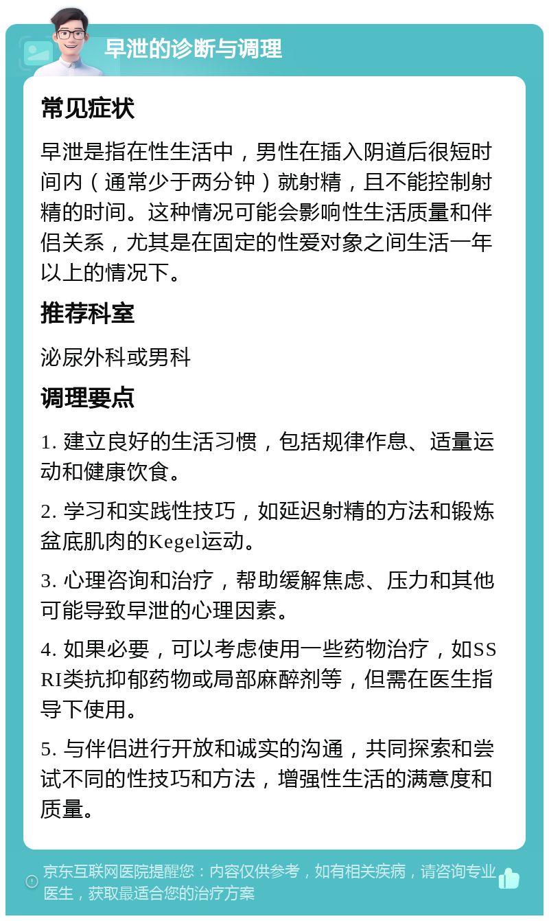 早泄的诊断与调理 常见症状 早泄是指在性生活中，男性在插入阴道后很短时间内（通常少于两分钟）就射精，且不能控制射精的时间。这种情况可能会影响性生活质量和伴侣关系，尤其是在固定的性爱对象之间生活一年以上的情况下。 推荐科室 泌尿外科或男科 调理要点 1. 建立良好的生活习惯，包括规律作息、适量运动和健康饮食。 2. 学习和实践性技巧，如延迟射精的方法和锻炼盆底肌肉的Kegel运动。 3. 心理咨询和治疗，帮助缓解焦虑、压力和其他可能导致早泄的心理因素。 4. 如果必要，可以考虑使用一些药物治疗，如SSRI类抗抑郁药物或局部麻醉剂等，但需在医生指导下使用。 5. 与伴侣进行开放和诚实的沟通，共同探索和尝试不同的性技巧和方法，增强性生活的满意度和质量。