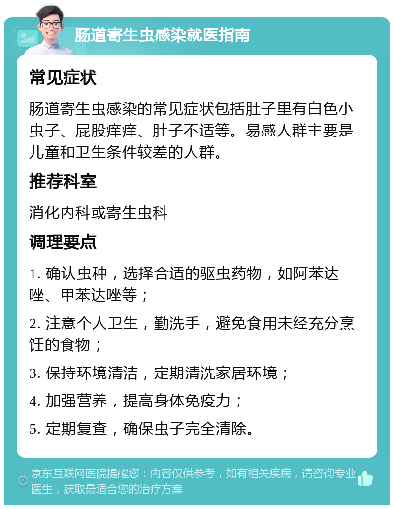 肠道寄生虫感染就医指南 常见症状 肠道寄生虫感染的常见症状包括肚子里有白色小虫子、屁股痒痒、肚子不适等。易感人群主要是儿童和卫生条件较差的人群。 推荐科室 消化内科或寄生虫科 调理要点 1. 确认虫种，选择合适的驱虫药物，如阿苯达唑、甲苯达唑等； 2. 注意个人卫生，勤洗手，避免食用未经充分烹饪的食物； 3. 保持环境清洁，定期清洗家居环境； 4. 加强营养，提高身体免疫力； 5. 定期复查，确保虫子完全清除。