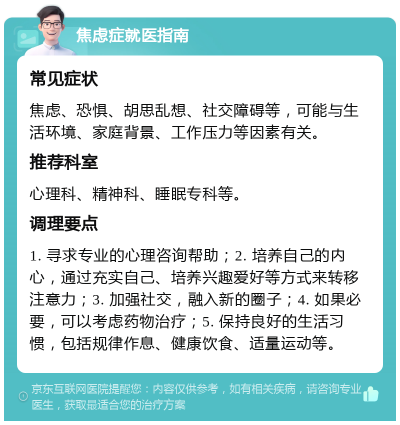 焦虑症就医指南 常见症状 焦虑、恐惧、胡思乱想、社交障碍等，可能与生活环境、家庭背景、工作压力等因素有关。 推荐科室 心理科、精神科、睡眠专科等。 调理要点 1. 寻求专业的心理咨询帮助；2. 培养自己的内心，通过充实自己、培养兴趣爱好等方式来转移注意力；3. 加强社交，融入新的圈子；4. 如果必要，可以考虑药物治疗；5. 保持良好的生活习惯，包括规律作息、健康饮食、适量运动等。