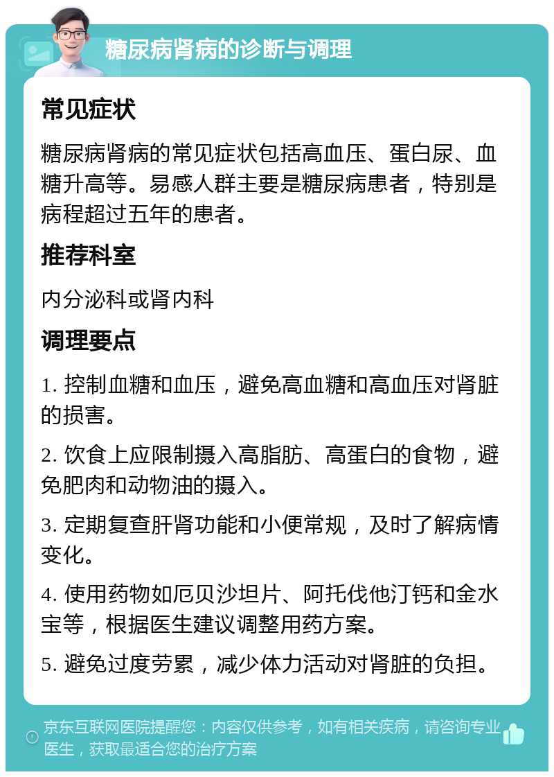 糖尿病肾病的诊断与调理 常见症状 糖尿病肾病的常见症状包括高血压、蛋白尿、血糖升高等。易感人群主要是糖尿病患者，特别是病程超过五年的患者。 推荐科室 内分泌科或肾内科 调理要点 1. 控制血糖和血压，避免高血糖和高血压对肾脏的损害。 2. 饮食上应限制摄入高脂肪、高蛋白的食物，避免肥肉和动物油的摄入。 3. 定期复查肝肾功能和小便常规，及时了解病情变化。 4. 使用药物如厄贝沙坦片、阿托伐他汀钙和金水宝等，根据医生建议调整用药方案。 5. 避免过度劳累，减少体力活动对肾脏的负担。