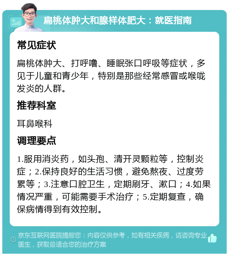 扁桃体肿大和腺样体肥大：就医指南 常见症状 扁桃体肿大、打呼噜、睡眠张口呼吸等症状，多见于儿童和青少年，特别是那些经常感冒或喉咙发炎的人群。 推荐科室 耳鼻喉科 调理要点 1.服用消炎药，如头孢、清开灵颗粒等，控制炎症；2.保持良好的生活习惯，避免熬夜、过度劳累等；3.注意口腔卫生，定期刷牙、漱口；4.如果情况严重，可能需要手术治疗；5.定期复查，确保病情得到有效控制。