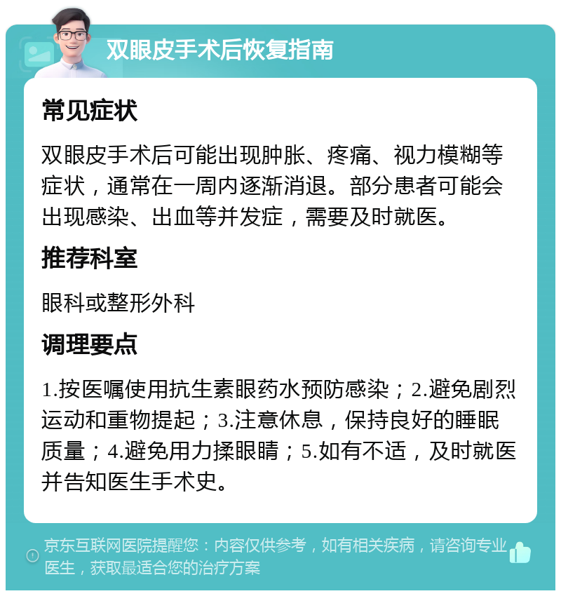 双眼皮手术后恢复指南 常见症状 双眼皮手术后可能出现肿胀、疼痛、视力模糊等症状，通常在一周内逐渐消退。部分患者可能会出现感染、出血等并发症，需要及时就医。 推荐科室 眼科或整形外科 调理要点 1.按医嘱使用抗生素眼药水预防感染；2.避免剧烈运动和重物提起；3.注意休息，保持良好的睡眠质量；4.避免用力揉眼睛；5.如有不适，及时就医并告知医生手术史。