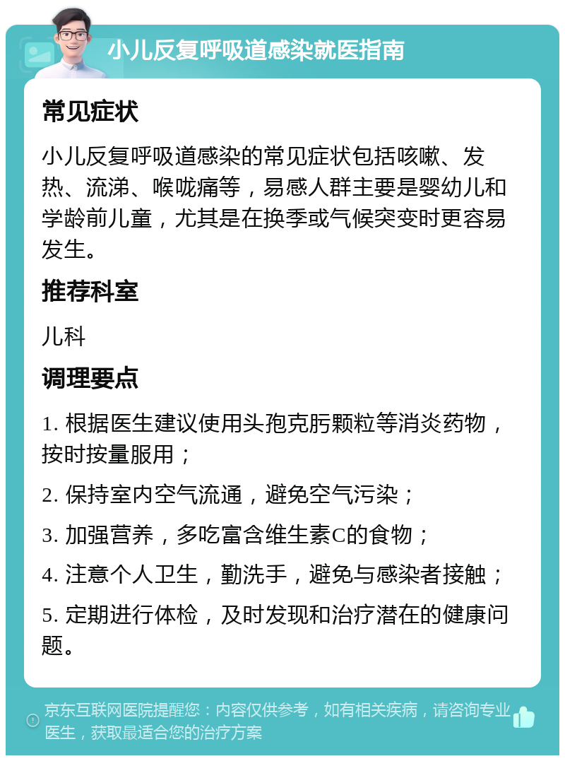 小儿反复呼吸道感染就医指南 常见症状 小儿反复呼吸道感染的常见症状包括咳嗽、发热、流涕、喉咙痛等，易感人群主要是婴幼儿和学龄前儿童，尤其是在换季或气候突变时更容易发生。 推荐科室 儿科 调理要点 1. 根据医生建议使用头孢克肟颗粒等消炎药物，按时按量服用； 2. 保持室内空气流通，避免空气污染； 3. 加强营养，多吃富含维生素C的食物； 4. 注意个人卫生，勤洗手，避免与感染者接触； 5. 定期进行体检，及时发现和治疗潜在的健康问题。