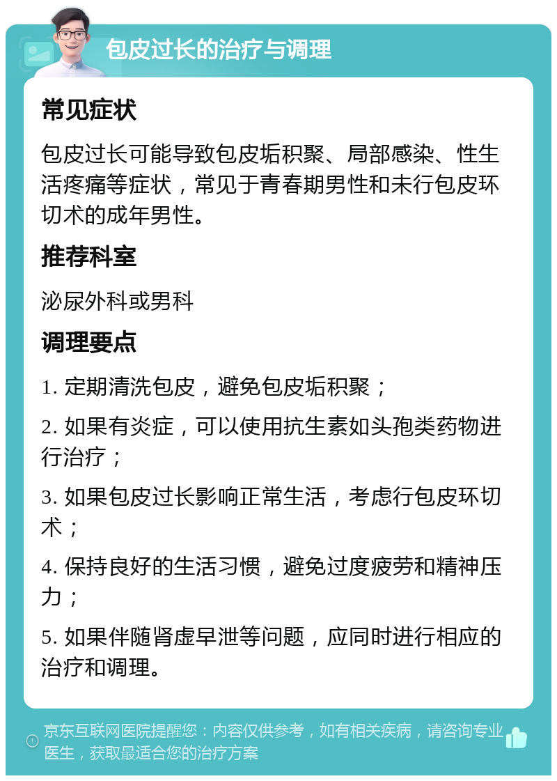 包皮过长的治疗与调理 常见症状 包皮过长可能导致包皮垢积聚、局部感染、性生活疼痛等症状，常见于青春期男性和未行包皮环切术的成年男性。 推荐科室 泌尿外科或男科 调理要点 1. 定期清洗包皮，避免包皮垢积聚； 2. 如果有炎症，可以使用抗生素如头孢类药物进行治疗； 3. 如果包皮过长影响正常生活，考虑行包皮环切术； 4. 保持良好的生活习惯，避免过度疲劳和精神压力； 5. 如果伴随肾虚早泄等问题，应同时进行相应的治疗和调理。