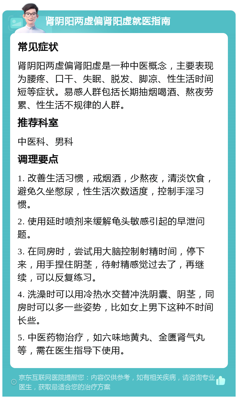 肾阴阳两虚偏肾阳虚就医指南 常见症状 肾阴阳两虚偏肾阳虚是一种中医概念，主要表现为腰疼、口干、失眠、脱发、脚凉、性生活时间短等症状。易感人群包括长期抽烟喝酒、熬夜劳累、性生活不规律的人群。 推荐科室 中医科、男科 调理要点 1. 改善生活习惯，戒烟酒，少熬夜，清淡饮食，避免久坐憋尿，性生活次数适度，控制手淫习惯。 2. 使用延时喷剂来缓解龟头敏感引起的早泄问题。 3. 在同房时，尝试用大脑控制射精时间，停下来，用手捏住阴茎，待射精感觉过去了，再继续，可以反复练习。 4. 洗澡时可以用冷热水交替冲洗阴囊、阴茎，同房时可以多一些姿势，比如女上男下这种不时间长些。 5. 中医药物治疗，如六味地黄丸、金匮肾气丸等，需在医生指导下使用。