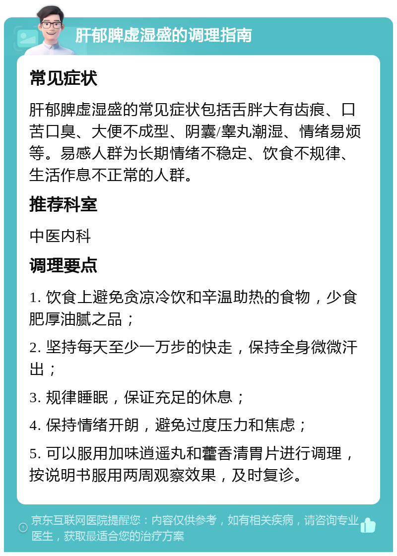 肝郁脾虚湿盛的调理指南 常见症状 肝郁脾虚湿盛的常见症状包括舌胖大有齿痕、口苦口臭、大便不成型、阴囊/睾丸潮湿、情绪易烦等。易感人群为长期情绪不稳定、饮食不规律、生活作息不正常的人群。 推荐科室 中医内科 调理要点 1. 饮食上避免贪凉冷饮和辛温助热的食物，少食肥厚油腻之品； 2. 坚持每天至少一万步的快走，保持全身微微汗出； 3. 规律睡眠，保证充足的休息； 4. 保持情绪开朗，避免过度压力和焦虑； 5. 可以服用加味逍遥丸和藿香清胃片进行调理，按说明书服用两周观察效果，及时复诊。