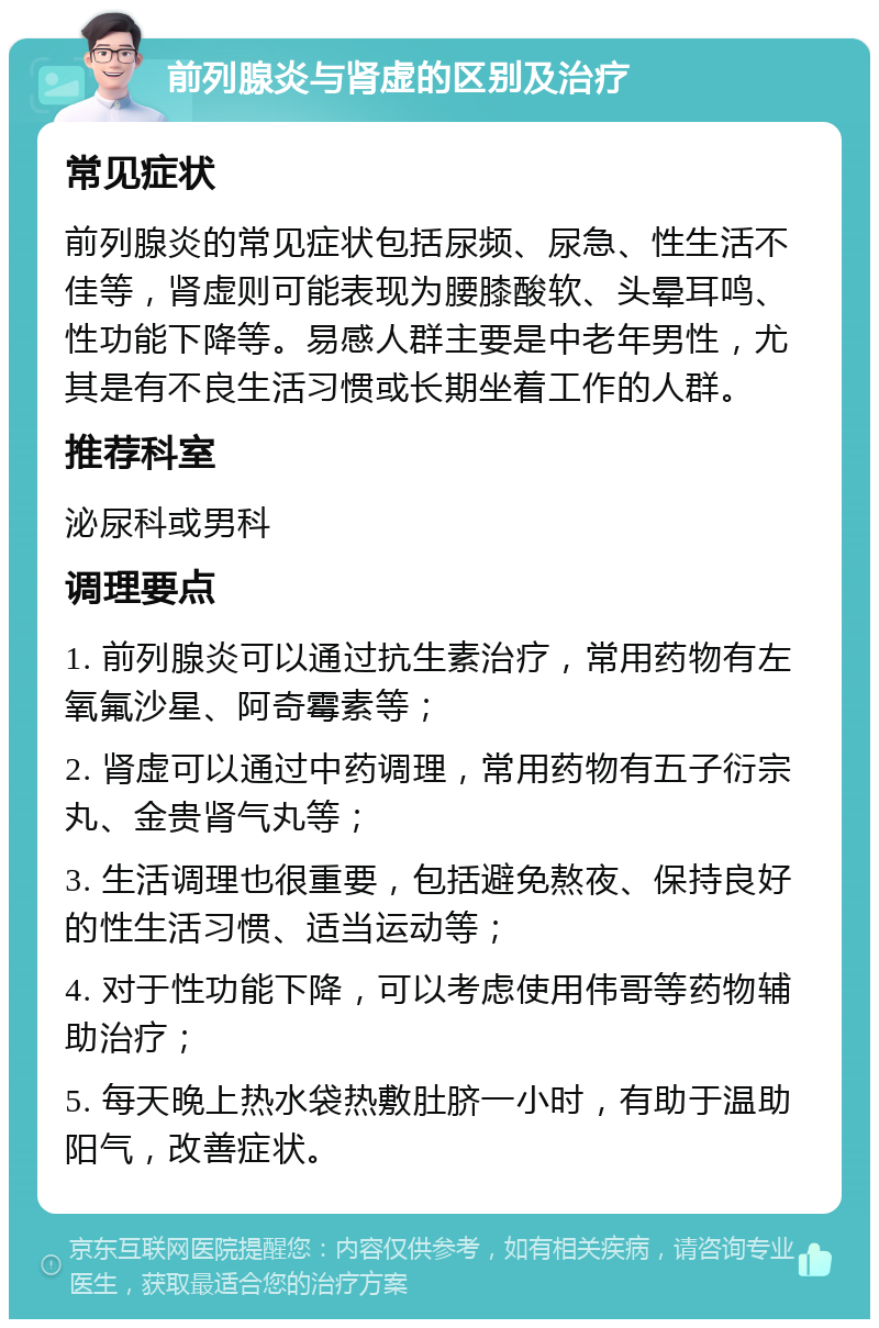 前列腺炎与肾虚的区别及治疗 常见症状 前列腺炎的常见症状包括尿频、尿急、性生活不佳等，肾虚则可能表现为腰膝酸软、头晕耳鸣、性功能下降等。易感人群主要是中老年男性，尤其是有不良生活习惯或长期坐着工作的人群。 推荐科室 泌尿科或男科 调理要点 1. 前列腺炎可以通过抗生素治疗，常用药物有左氧氟沙星、阿奇霉素等； 2. 肾虚可以通过中药调理，常用药物有五子衍宗丸、金贵肾气丸等； 3. 生活调理也很重要，包括避免熬夜、保持良好的性生活习惯、适当运动等； 4. 对于性功能下降，可以考虑使用伟哥等药物辅助治疗； 5. 每天晚上热水袋热敷肚脐一小时，有助于温助阳气，改善症状。