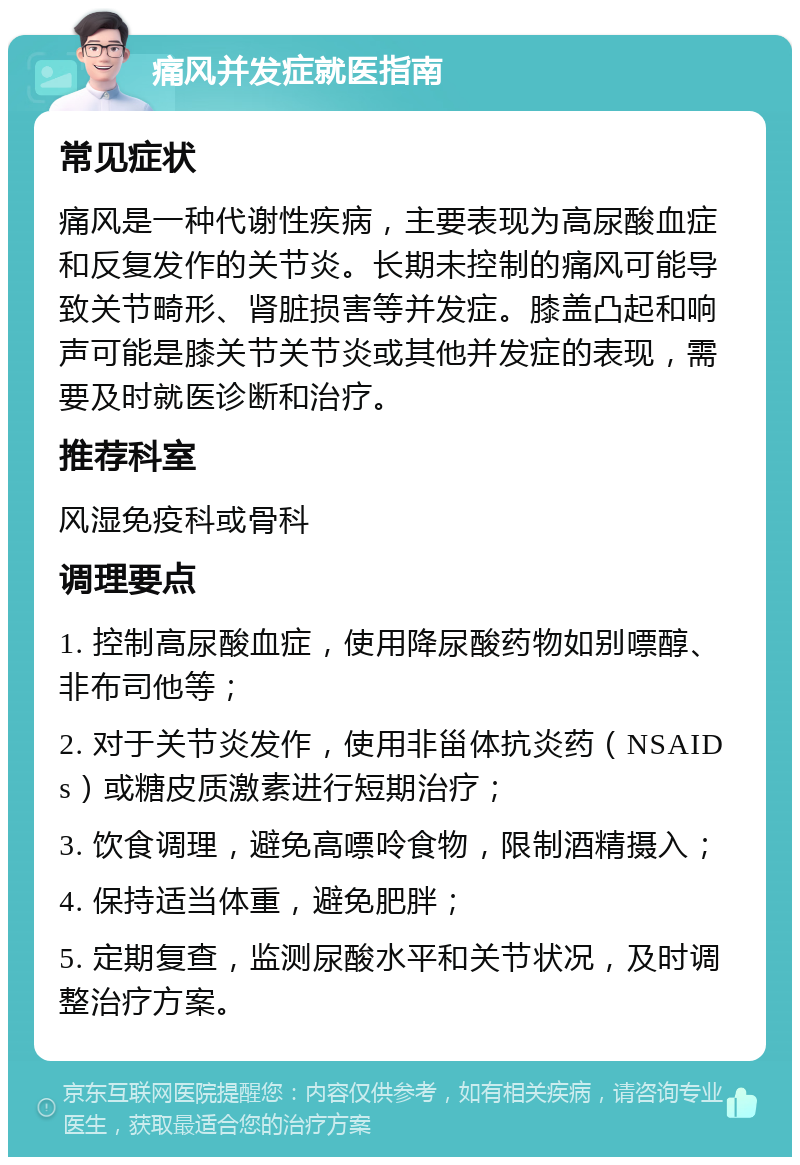 痛风并发症就医指南 常见症状 痛风是一种代谢性疾病，主要表现为高尿酸血症和反复发作的关节炎。长期未控制的痛风可能导致关节畸形、肾脏损害等并发症。膝盖凸起和响声可能是膝关节关节炎或其他并发症的表现，需要及时就医诊断和治疗。 推荐科室 风湿免疫科或骨科 调理要点 1. 控制高尿酸血症，使用降尿酸药物如别嘌醇、非布司他等； 2. 对于关节炎发作，使用非甾体抗炎药（NSAIDs）或糖皮质激素进行短期治疗； 3. 饮食调理，避免高嘌呤食物，限制酒精摄入； 4. 保持适当体重，避免肥胖； 5. 定期复查，监测尿酸水平和关节状况，及时调整治疗方案。