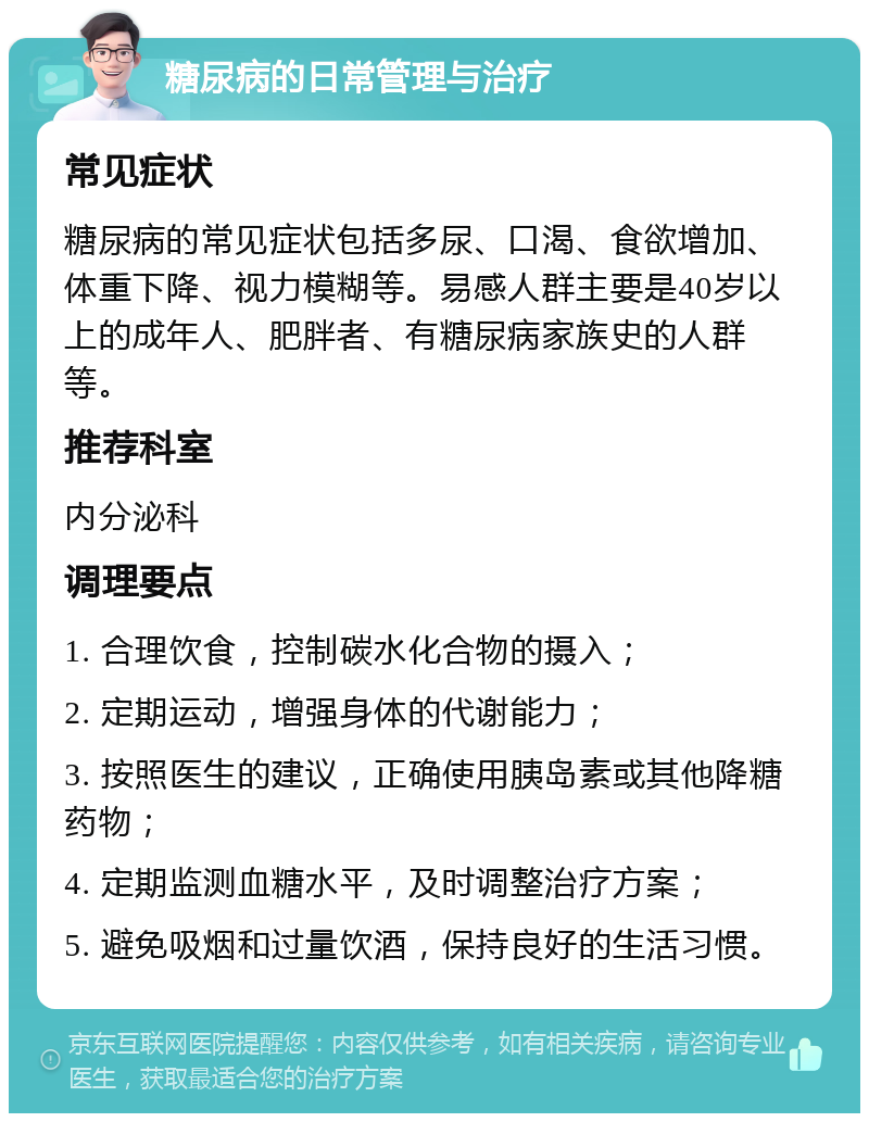 糖尿病的日常管理与治疗 常见症状 糖尿病的常见症状包括多尿、口渴、食欲增加、体重下降、视力模糊等。易感人群主要是40岁以上的成年人、肥胖者、有糖尿病家族史的人群等。 推荐科室 内分泌科 调理要点 1. 合理饮食，控制碳水化合物的摄入； 2. 定期运动，增强身体的代谢能力； 3. 按照医生的建议，正确使用胰岛素或其他降糖药物； 4. 定期监测血糖水平，及时调整治疗方案； 5. 避免吸烟和过量饮酒，保持良好的生活习惯。