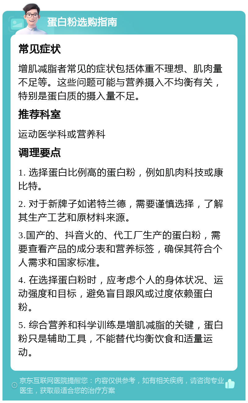 蛋白粉选购指南 常见症状 增肌减脂者常见的症状包括体重不理想、肌肉量不足等。这些问题可能与营养摄入不均衡有关，特别是蛋白质的摄入量不足。 推荐科室 运动医学科或营养科 调理要点 1. 选择蛋白比例高的蛋白粉，例如肌肉科技或康比特。 2. 对于新牌子如诺特兰德，需要谨慎选择，了解其生产工艺和原材料来源。 3.国产的、抖音火的、代工厂生产的蛋白粉，需要查看产品的成分表和营养标签，确保其符合个人需求和国家标准。 4. 在选择蛋白粉时，应考虑个人的身体状况、运动强度和目标，避免盲目跟风或过度依赖蛋白粉。 5. 综合营养和科学训练是增肌减脂的关键，蛋白粉只是辅助工具，不能替代均衡饮食和适量运动。