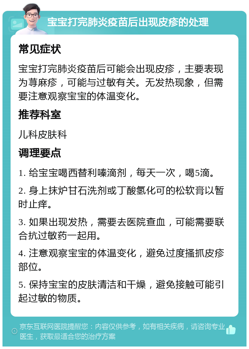 宝宝打完肺炎疫苗后出现皮疹的处理 常见症状 宝宝打完肺炎疫苗后可能会出现皮疹，主要表现为荨麻疹，可能与过敏有关。无发热现象，但需要注意观察宝宝的体温变化。 推荐科室 儿科皮肤科 调理要点 1. 给宝宝喝西替利嗪滴剂，每天一次，喝5滴。 2. 身上抹炉甘石洗剂或丁酸氢化可的松软膏以暂时止痒。 3. 如果出现发热，需要去医院查血，可能需要联合抗过敏药一起用。 4. 注意观察宝宝的体温变化，避免过度搔抓皮疹部位。 5. 保持宝宝的皮肤清洁和干燥，避免接触可能引起过敏的物质。