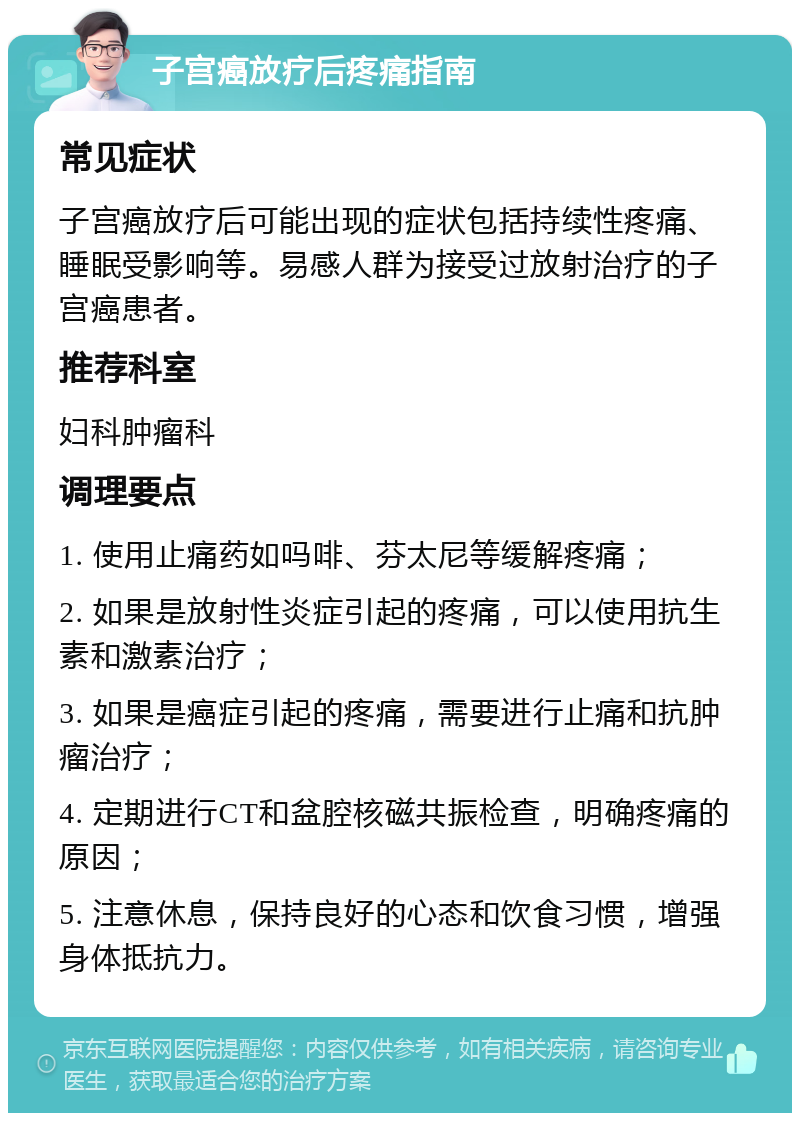 子宫癌放疗后疼痛指南 常见症状 子宫癌放疗后可能出现的症状包括持续性疼痛、睡眠受影响等。易感人群为接受过放射治疗的子宫癌患者。 推荐科室 妇科肿瘤科 调理要点 1. 使用止痛药如吗啡、芬太尼等缓解疼痛； 2. 如果是放射性炎症引起的疼痛，可以使用抗生素和激素治疗； 3. 如果是癌症引起的疼痛，需要进行止痛和抗肿瘤治疗； 4. 定期进行CT和盆腔核磁共振检查，明确疼痛的原因； 5. 注意休息，保持良好的心态和饮食习惯，增强身体抵抗力。