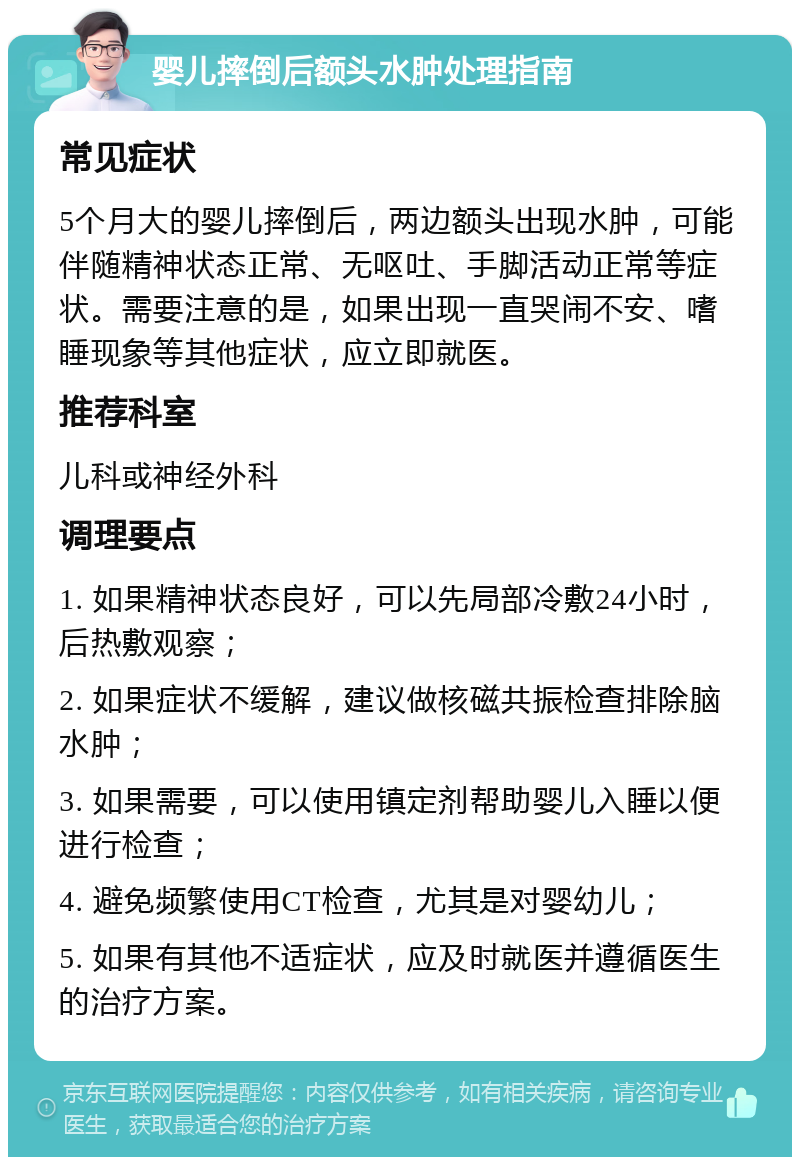 婴儿摔倒后额头水肿处理指南 常见症状 5个月大的婴儿摔倒后，两边额头出现水肿，可能伴随精神状态正常、无呕吐、手脚活动正常等症状。需要注意的是，如果出现一直哭闹不安、嗜睡现象等其他症状，应立即就医。 推荐科室 儿科或神经外科 调理要点 1. 如果精神状态良好，可以先局部冷敷24小时，后热敷观察； 2. 如果症状不缓解，建议做核磁共振检查排除脑水肿； 3. 如果需要，可以使用镇定剂帮助婴儿入睡以便进行检查； 4. 避免频繁使用CT检查，尤其是对婴幼儿； 5. 如果有其他不适症状，应及时就医并遵循医生的治疗方案。