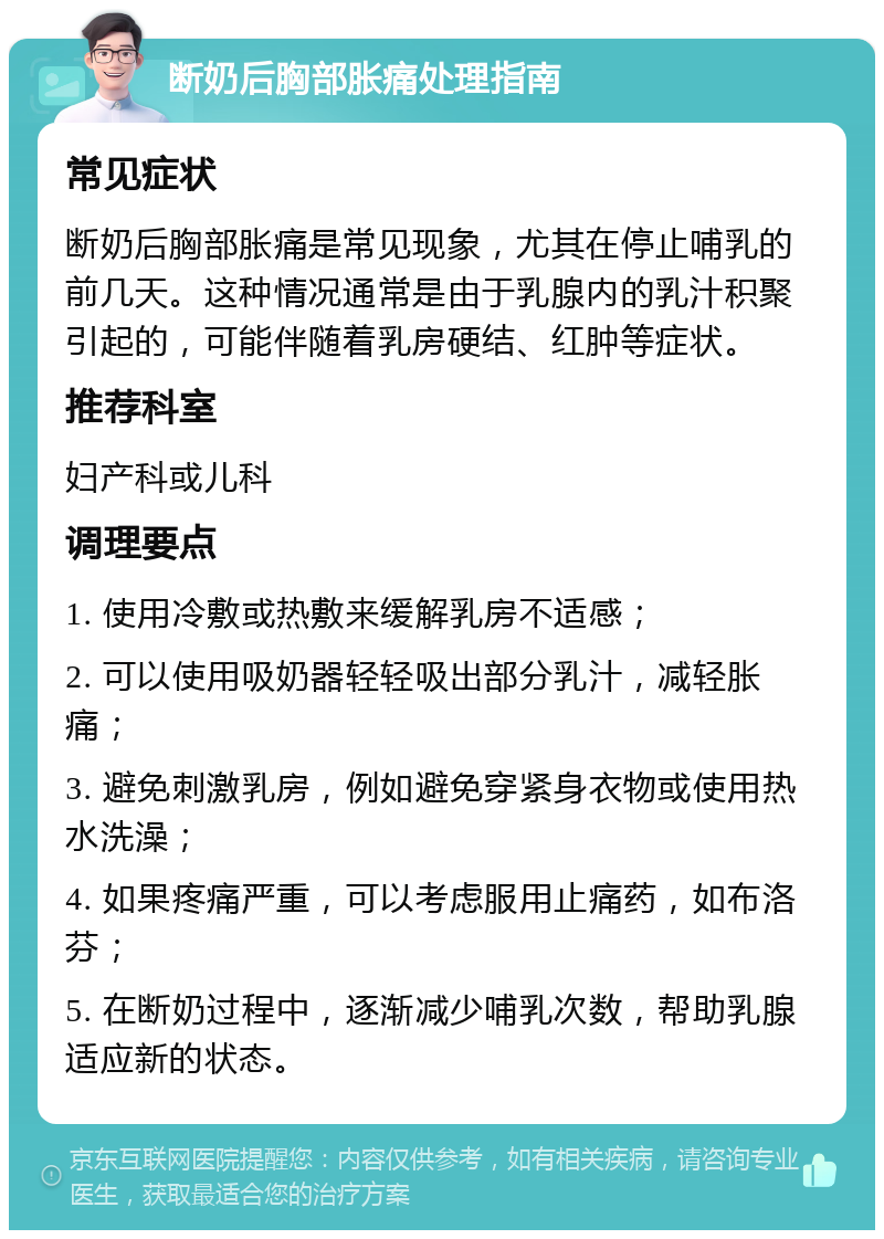 断奶后胸部胀痛处理指南 常见症状 断奶后胸部胀痛是常见现象，尤其在停止哺乳的前几天。这种情况通常是由于乳腺内的乳汁积聚引起的，可能伴随着乳房硬结、红肿等症状。 推荐科室 妇产科或儿科 调理要点 1. 使用冷敷或热敷来缓解乳房不适感； 2. 可以使用吸奶器轻轻吸出部分乳汁，减轻胀痛； 3. 避免刺激乳房，例如避免穿紧身衣物或使用热水洗澡； 4. 如果疼痛严重，可以考虑服用止痛药，如布洛芬； 5. 在断奶过程中，逐渐减少哺乳次数，帮助乳腺适应新的状态。