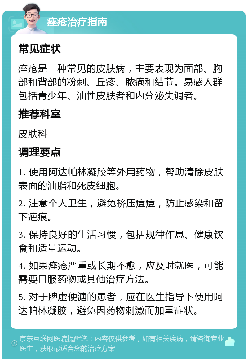 痤疮治疗指南 常见症状 痤疮是一种常见的皮肤病，主要表现为面部、胸部和背部的粉刺、丘疹、脓疱和结节。易感人群包括青少年、油性皮肤者和内分泌失调者。 推荐科室 皮肤科 调理要点 1. 使用阿达帕林凝胶等外用药物，帮助清除皮肤表面的油脂和死皮细胞。 2. 注意个人卫生，避免挤压痘痘，防止感染和留下疤痕。 3. 保持良好的生活习惯，包括规律作息、健康饮食和适量运动。 4. 如果痤疮严重或长期不愈，应及时就医，可能需要口服药物或其他治疗方法。 5. 对于脾虚便溏的患者，应在医生指导下使用阿达帕林凝胶，避免因药物刺激而加重症状。