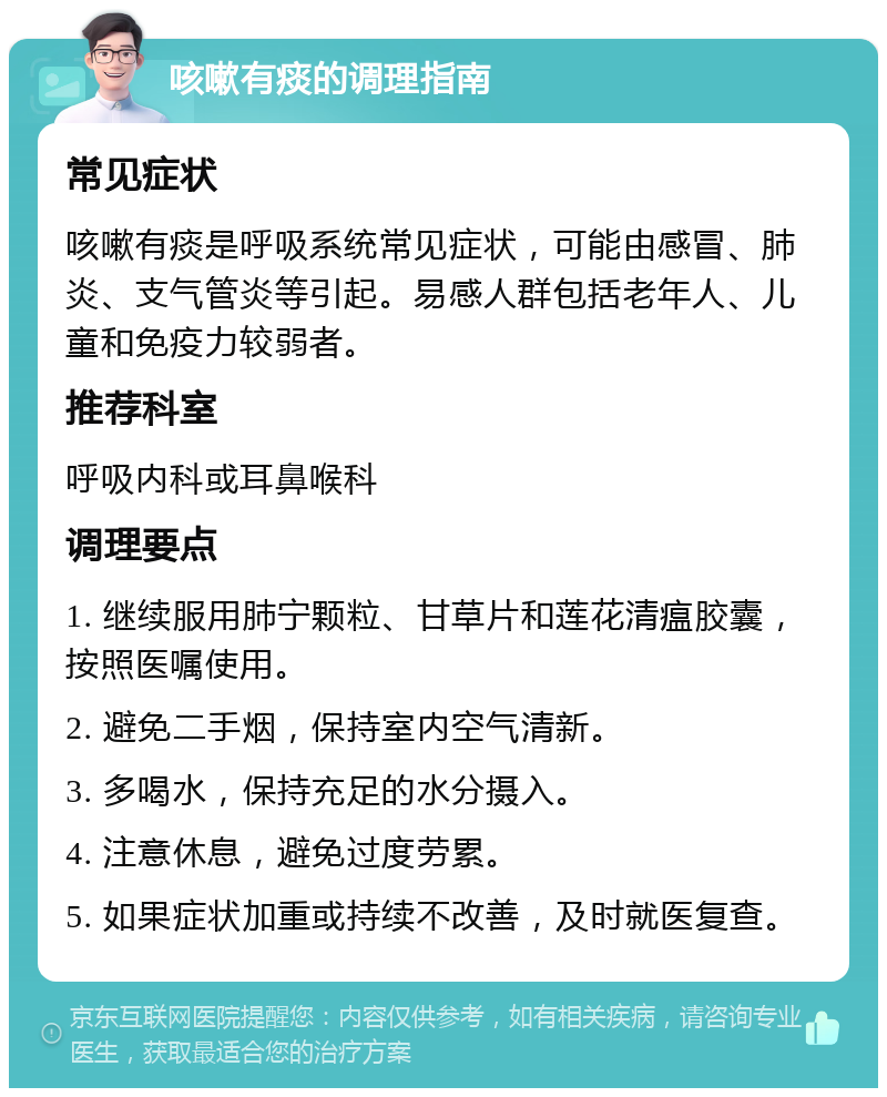 咳嗽有痰的调理指南 常见症状 咳嗽有痰是呼吸系统常见症状，可能由感冒、肺炎、支气管炎等引起。易感人群包括老年人、儿童和免疫力较弱者。 推荐科室 呼吸内科或耳鼻喉科 调理要点 1. 继续服用肺宁颗粒、甘草片和莲花清瘟胶囊，按照医嘱使用。 2. 避免二手烟，保持室内空气清新。 3. 多喝水，保持充足的水分摄入。 4. 注意休息，避免过度劳累。 5. 如果症状加重或持续不改善，及时就医复查。