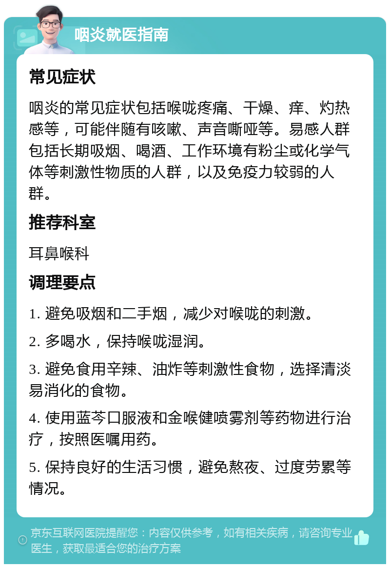 咽炎就医指南 常见症状 咽炎的常见症状包括喉咙疼痛、干燥、痒、灼热感等，可能伴随有咳嗽、声音嘶哑等。易感人群包括长期吸烟、喝酒、工作环境有粉尘或化学气体等刺激性物质的人群，以及免疫力较弱的人群。 推荐科室 耳鼻喉科 调理要点 1. 避免吸烟和二手烟，减少对喉咙的刺激。 2. 多喝水，保持喉咙湿润。 3. 避免食用辛辣、油炸等刺激性食物，选择清淡易消化的食物。 4. 使用蓝芩口服液和金喉健喷雾剂等药物进行治疗，按照医嘱用药。 5. 保持良好的生活习惯，避免熬夜、过度劳累等情况。