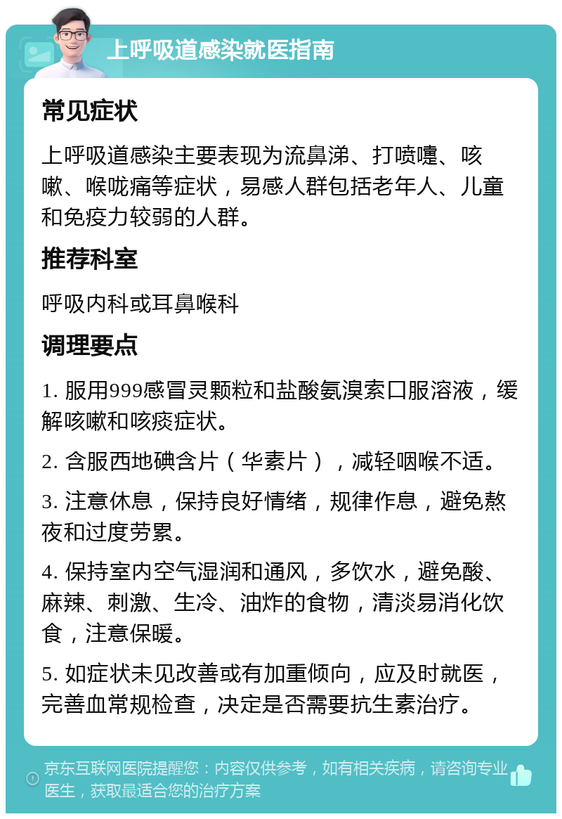 上呼吸道感染就医指南 常见症状 上呼吸道感染主要表现为流鼻涕、打喷嚏、咳嗽、喉咙痛等症状，易感人群包括老年人、儿童和免疫力较弱的人群。 推荐科室 呼吸内科或耳鼻喉科 调理要点 1. 服用999感冒灵颗粒和盐酸氨溴索口服溶液，缓解咳嗽和咳痰症状。 2. 含服西地碘含片（华素片），减轻咽喉不适。 3. 注意休息，保持良好情绪，规律作息，避免熬夜和过度劳累。 4. 保持室内空气湿润和通风，多饮水，避免酸、麻辣、刺激、生冷、油炸的食物，清淡易消化饮食，注意保暖。 5. 如症状未见改善或有加重倾向，应及时就医，完善血常规检查，决定是否需要抗生素治疗。