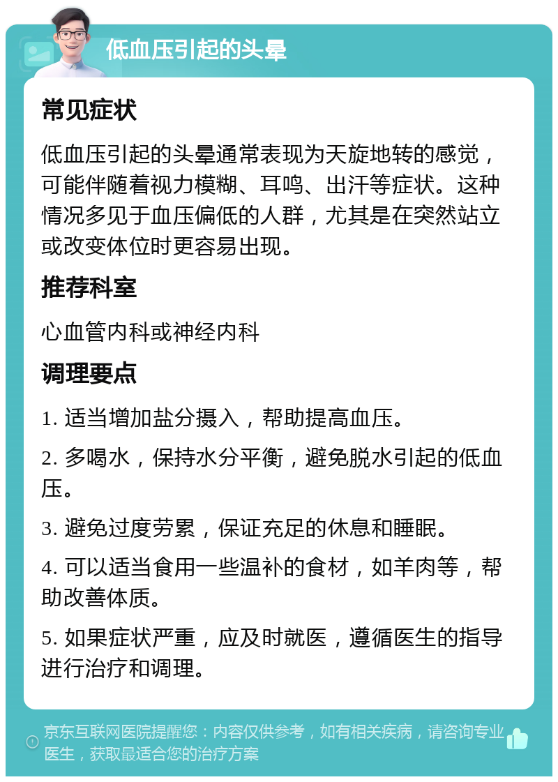 低血压引起的头晕 常见症状 低血压引起的头晕通常表现为天旋地转的感觉，可能伴随着视力模糊、耳鸣、出汗等症状。这种情况多见于血压偏低的人群，尤其是在突然站立或改变体位时更容易出现。 推荐科室 心血管内科或神经内科 调理要点 1. 适当增加盐分摄入，帮助提高血压。 2. 多喝水，保持水分平衡，避免脱水引起的低血压。 3. 避免过度劳累，保证充足的休息和睡眠。 4. 可以适当食用一些温补的食材，如羊肉等，帮助改善体质。 5. 如果症状严重，应及时就医，遵循医生的指导进行治疗和调理。