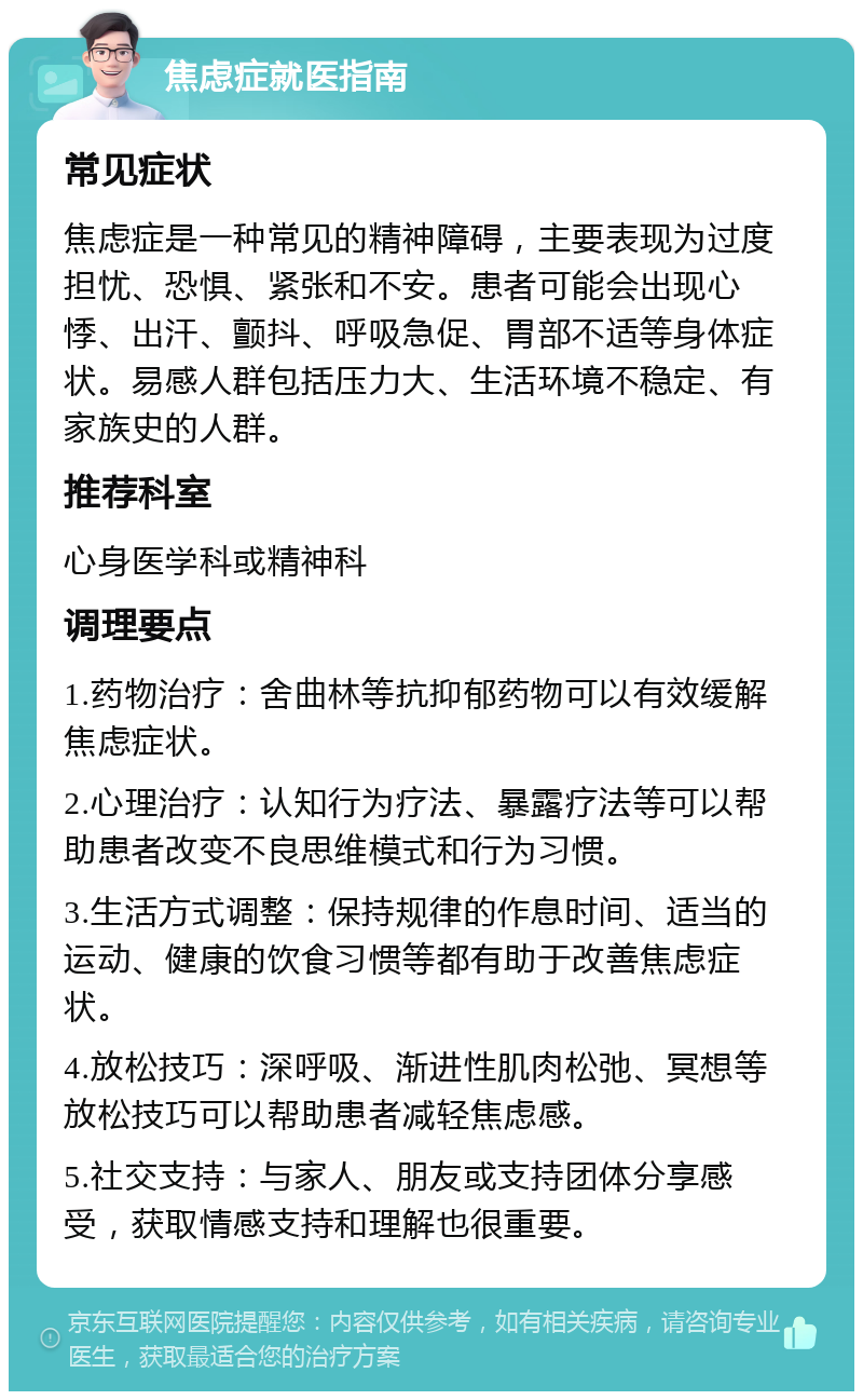 焦虑症就医指南 常见症状 焦虑症是一种常见的精神障碍，主要表现为过度担忧、恐惧、紧张和不安。患者可能会出现心悸、出汗、颤抖、呼吸急促、胃部不适等身体症状。易感人群包括压力大、生活环境不稳定、有家族史的人群。 推荐科室 心身医学科或精神科 调理要点 1.药物治疗：舍曲林等抗抑郁药物可以有效缓解焦虑症状。 2.心理治疗：认知行为疗法、暴露疗法等可以帮助患者改变不良思维模式和行为习惯。 3.生活方式调整：保持规律的作息时间、适当的运动、健康的饮食习惯等都有助于改善焦虑症状。 4.放松技巧：深呼吸、渐进性肌肉松弛、冥想等放松技巧可以帮助患者减轻焦虑感。 5.社交支持：与家人、朋友或支持团体分享感受，获取情感支持和理解也很重要。