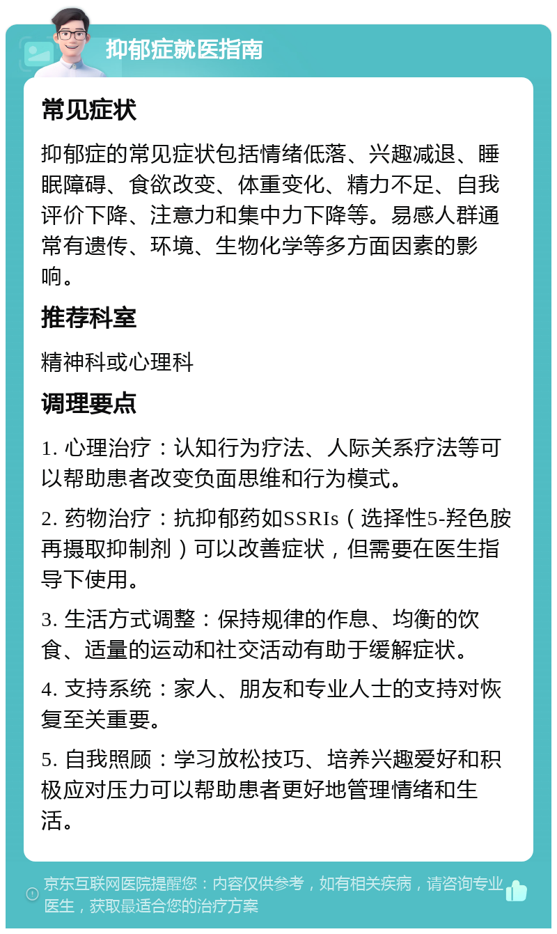 抑郁症就医指南 常见症状 抑郁症的常见症状包括情绪低落、兴趣减退、睡眠障碍、食欲改变、体重变化、精力不足、自我评价下降、注意力和集中力下降等。易感人群通常有遗传、环境、生物化学等多方面因素的影响。 推荐科室 精神科或心理科 调理要点 1. 心理治疗：认知行为疗法、人际关系疗法等可以帮助患者改变负面思维和行为模式。 2. 药物治疗：抗抑郁药如SSRIs（选择性5-羟色胺再摄取抑制剂）可以改善症状，但需要在医生指导下使用。 3. 生活方式调整：保持规律的作息、均衡的饮食、适量的运动和社交活动有助于缓解症状。 4. 支持系统：家人、朋友和专业人士的支持对恢复至关重要。 5. 自我照顾：学习放松技巧、培养兴趣爱好和积极应对压力可以帮助患者更好地管理情绪和生活。