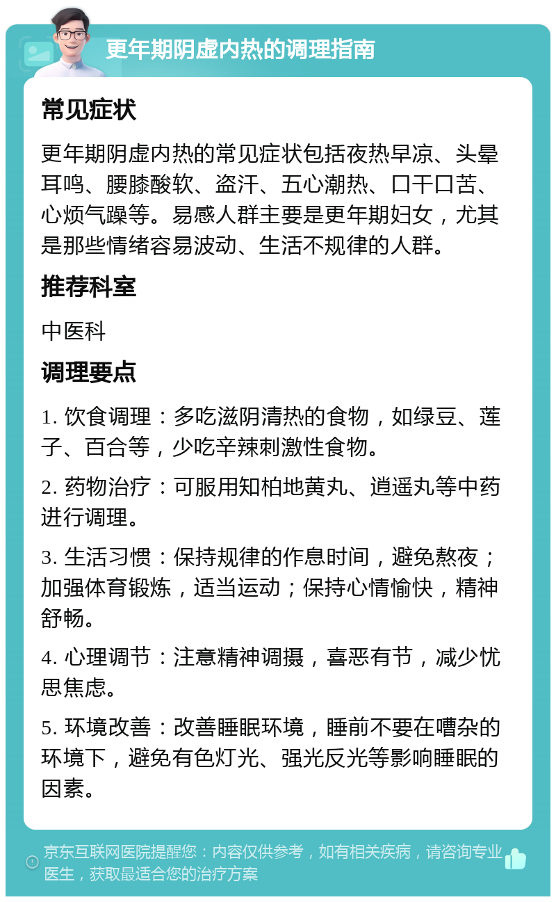 更年期阴虚内热的调理指南 常见症状 更年期阴虚内热的常见症状包括夜热早凉、头晕耳鸣、腰膝酸软、盗汗、五心潮热、口干口苦、心烦气躁等。易感人群主要是更年期妇女，尤其是那些情绪容易波动、生活不规律的人群。 推荐科室 中医科 调理要点 1. 饮食调理：多吃滋阴清热的食物，如绿豆、莲子、百合等，少吃辛辣刺激性食物。 2. 药物治疗：可服用知柏地黄丸、逍遥丸等中药进行调理。 3. 生活习惯：保持规律的作息时间，避免熬夜；加强体育锻炼，适当运动；保持心情愉快，精神舒畅。 4. 心理调节：注意精神调摄，喜恶有节，减少忧思焦虑。 5. 环境改善：改善睡眠环境，睡前不要在嘈杂的环境下，避免有色灯光、强光反光等影响睡眠的因素。