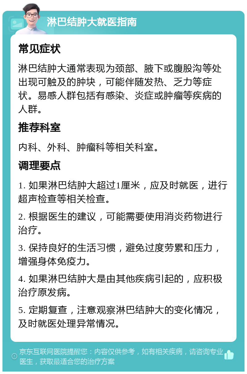 淋巴结肿大就医指南 常见症状 淋巴结肿大通常表现为颈部、腋下或腹股沟等处出现可触及的肿块，可能伴随发热、乏力等症状。易感人群包括有感染、炎症或肿瘤等疾病的人群。 推荐科室 内科、外科、肿瘤科等相关科室。 调理要点 1. 如果淋巴结肿大超过1厘米，应及时就医，进行超声检查等相关检查。 2. 根据医生的建议，可能需要使用消炎药物进行治疗。 3. 保持良好的生活习惯，避免过度劳累和压力，增强身体免疫力。 4. 如果淋巴结肿大是由其他疾病引起的，应积极治疗原发病。 5. 定期复查，注意观察淋巴结肿大的变化情况，及时就医处理异常情况。