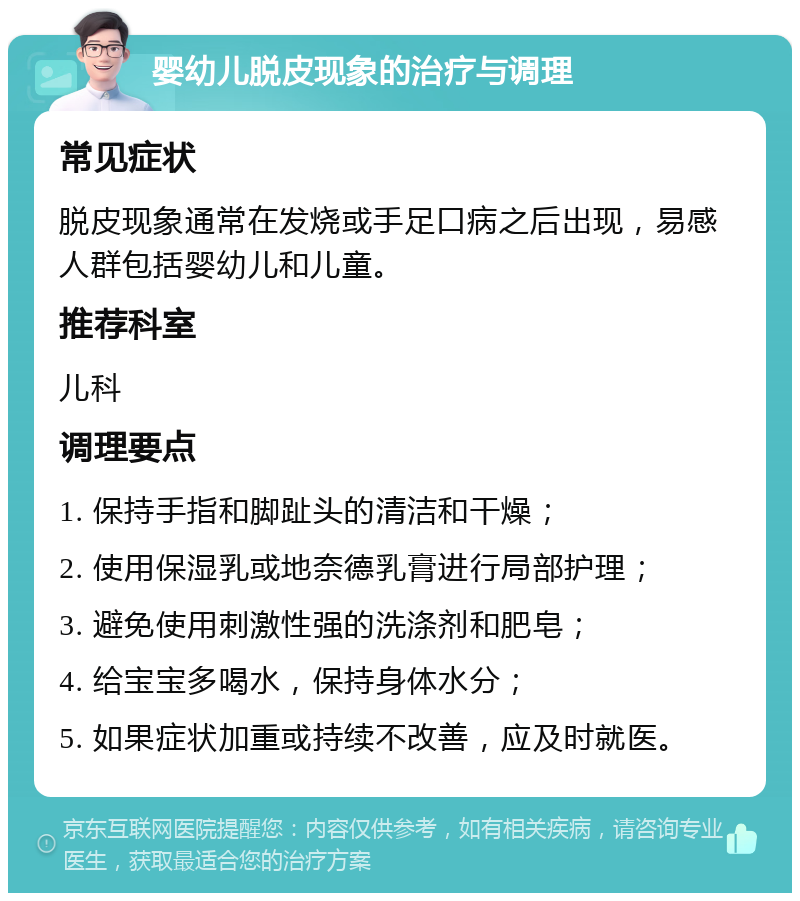 婴幼儿脱皮现象的治疗与调理 常见症状 脱皮现象通常在发烧或手足口病之后出现，易感人群包括婴幼儿和儿童。 推荐科室 儿科 调理要点 1. 保持手指和脚趾头的清洁和干燥； 2. 使用保湿乳或地奈德乳膏进行局部护理； 3. 避免使用刺激性强的洗涤剂和肥皂； 4. 给宝宝多喝水，保持身体水分； 5. 如果症状加重或持续不改善，应及时就医。