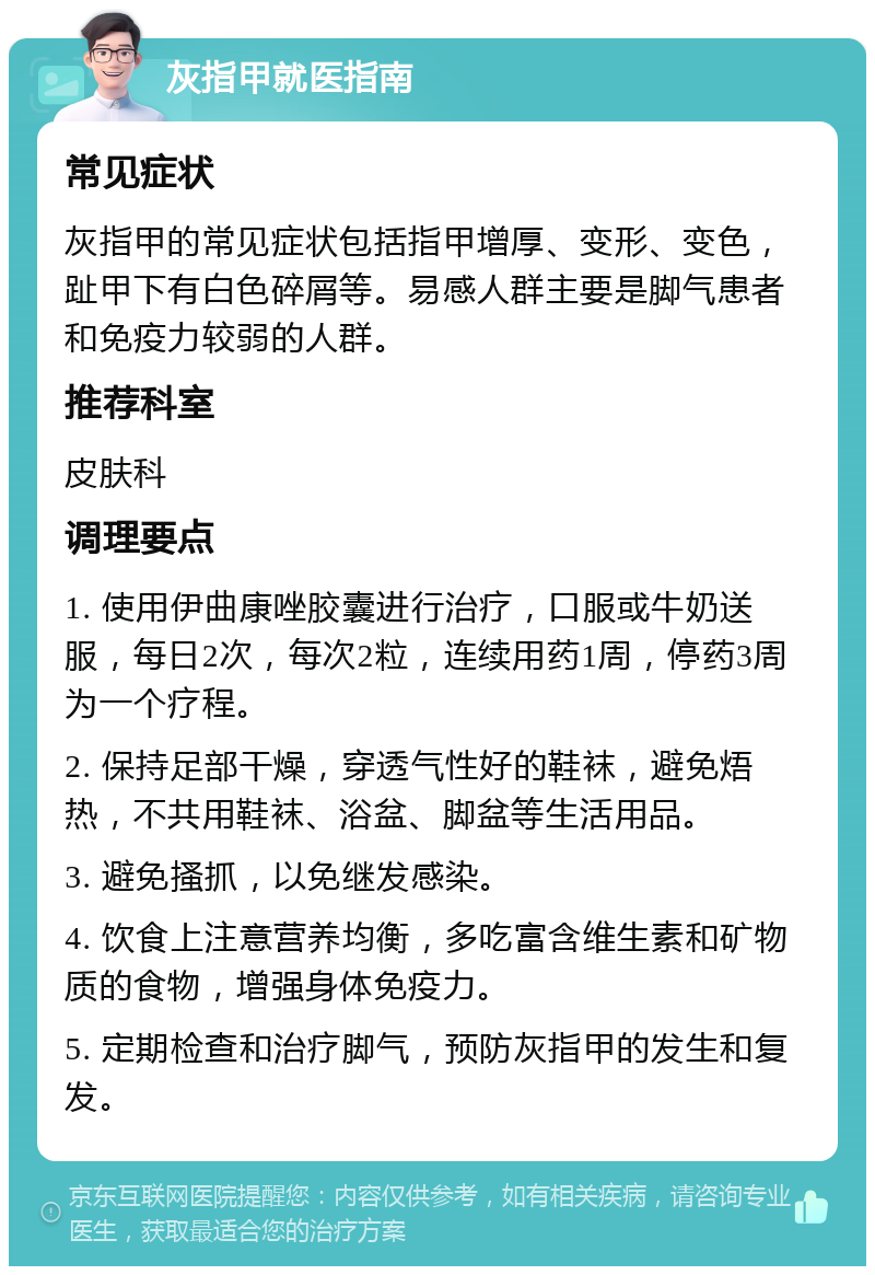 灰指甲就医指南 常见症状 灰指甲的常见症状包括指甲增厚、变形、变色，趾甲下有白色碎屑等。易感人群主要是脚气患者和免疫力较弱的人群。 推荐科室 皮肤科 调理要点 1. 使用伊曲康唑胶囊进行治疗，口服或牛奶送服，每日2次，每次2粒，连续用药1周，停药3周为一个疗程。 2. 保持足部干燥，穿透气性好的鞋袜，避免焐热，不共用鞋袜、浴盆、脚盆等生活用品。 3. 避免搔抓，以免继发感染。 4. 饮食上注意营养均衡，多吃富含维生素和矿物质的食物，增强身体免疫力。 5. 定期检查和治疗脚气，预防灰指甲的发生和复发。