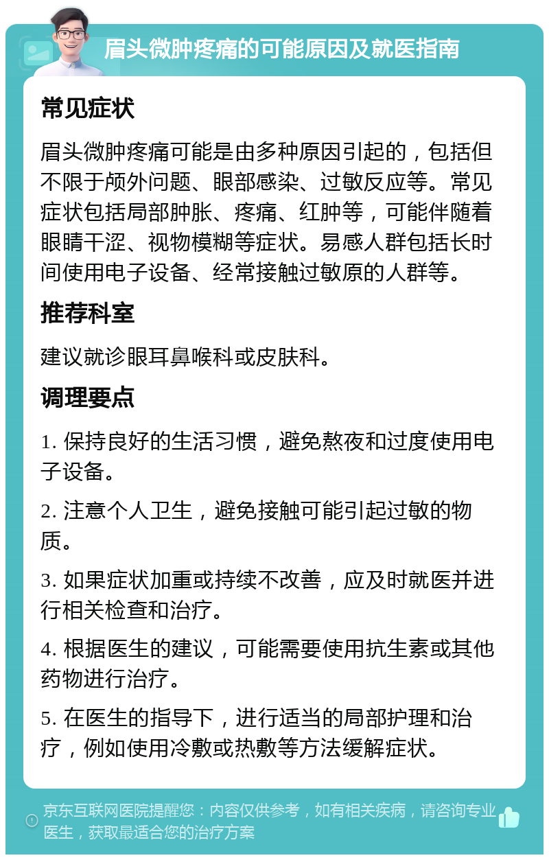 眉头微肿疼痛的可能原因及就医指南 常见症状 眉头微肿疼痛可能是由多种原因引起的，包括但不限于颅外问题、眼部感染、过敏反应等。常见症状包括局部肿胀、疼痛、红肿等，可能伴随着眼睛干涩、视物模糊等症状。易感人群包括长时间使用电子设备、经常接触过敏原的人群等。 推荐科室 建议就诊眼耳鼻喉科或皮肤科。 调理要点 1. 保持良好的生活习惯，避免熬夜和过度使用电子设备。 2. 注意个人卫生，避免接触可能引起过敏的物质。 3. 如果症状加重或持续不改善，应及时就医并进行相关检查和治疗。 4. 根据医生的建议，可能需要使用抗生素或其他药物进行治疗。 5. 在医生的指导下，进行适当的局部护理和治疗，例如使用冷敷或热敷等方法缓解症状。