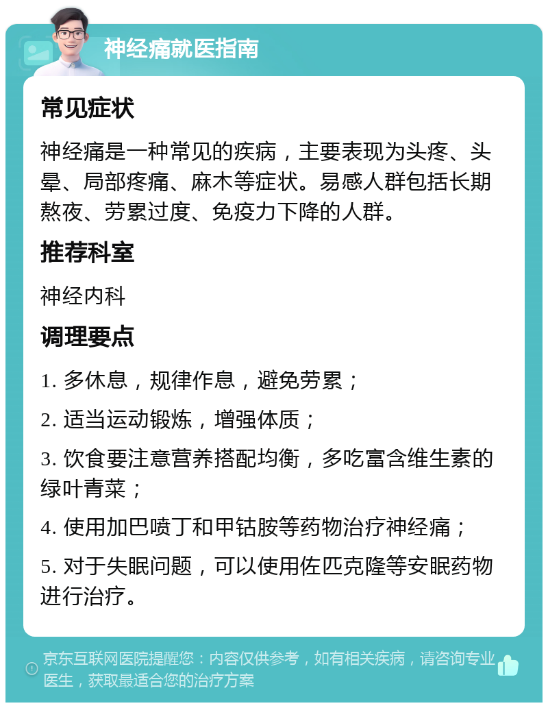 神经痛就医指南 常见症状 神经痛是一种常见的疾病，主要表现为头疼、头晕、局部疼痛、麻木等症状。易感人群包括长期熬夜、劳累过度、免疫力下降的人群。 推荐科室 神经内科 调理要点 1. 多休息，规律作息，避免劳累； 2. 适当运动锻炼，增强体质； 3. 饮食要注意营养搭配均衡，多吃富含维生素的绿叶青菜； 4. 使用加巴喷丁和甲钴胺等药物治疗神经痛； 5. 对于失眠问题，可以使用佐匹克隆等安眠药物进行治疗。