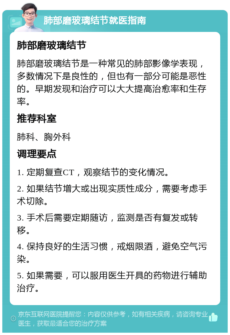 肺部磨玻璃结节就医指南 肺部磨玻璃结节 肺部磨玻璃结节是一种常见的肺部影像学表现，多数情况下是良性的，但也有一部分可能是恶性的。早期发现和治疗可以大大提高治愈率和生存率。 推荐科室 肺科、胸外科 调理要点 1. 定期复查CT，观察结节的变化情况。 2. 如果结节增大或出现实质性成分，需要考虑手术切除。 3. 手术后需要定期随访，监测是否有复发或转移。 4. 保持良好的生活习惯，戒烟限酒，避免空气污染。 5. 如果需要，可以服用医生开具的药物进行辅助治疗。