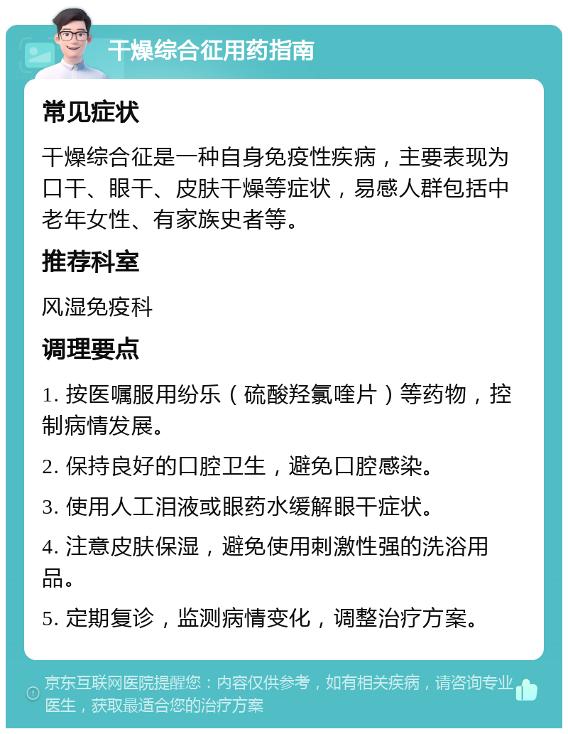 干燥综合征用药指南 常见症状 干燥综合征是一种自身免疫性疾病，主要表现为口干、眼干、皮肤干燥等症状，易感人群包括中老年女性、有家族史者等。 推荐科室 风湿免疫科 调理要点 1. 按医嘱服用纷乐（硫酸羟氯喹片）等药物，控制病情发展。 2. 保持良好的口腔卫生，避免口腔感染。 3. 使用人工泪液或眼药水缓解眼干症状。 4. 注意皮肤保湿，避免使用刺激性强的洗浴用品。 5. 定期复诊，监测病情变化，调整治疗方案。