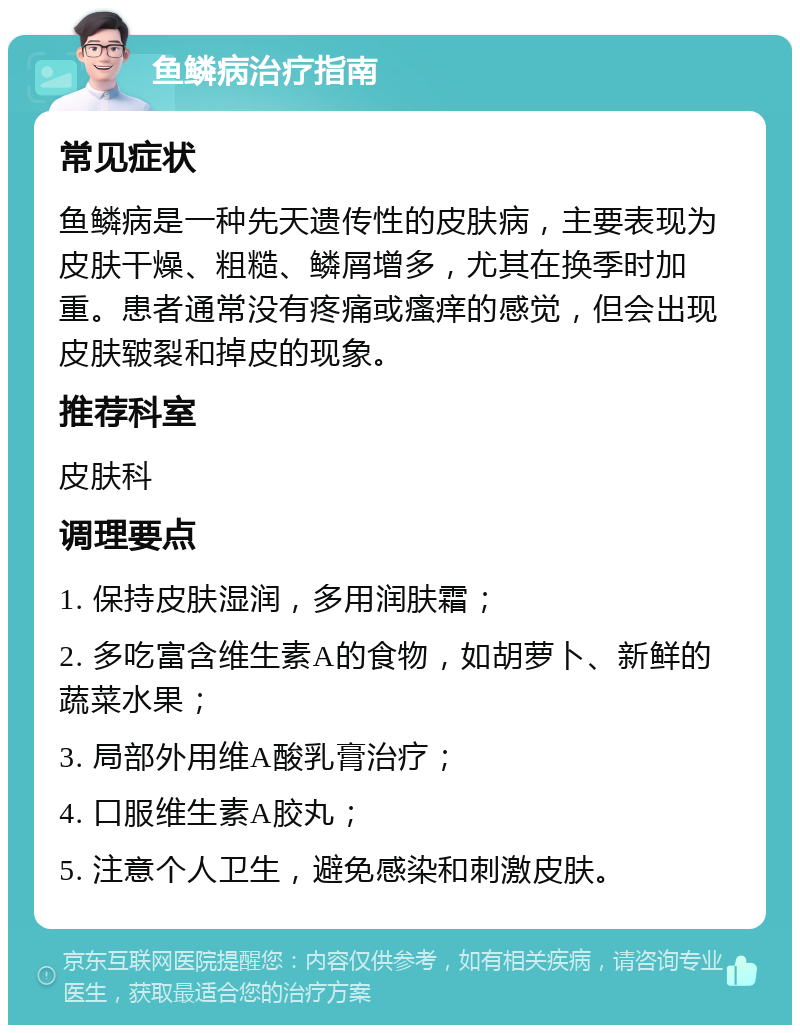 鱼鳞病治疗指南 常见症状 鱼鳞病是一种先天遗传性的皮肤病，主要表现为皮肤干燥、粗糙、鳞屑增多，尤其在换季时加重。患者通常没有疼痛或瘙痒的感觉，但会出现皮肤皲裂和掉皮的现象。 推荐科室 皮肤科 调理要点 1. 保持皮肤湿润，多用润肤霜； 2. 多吃富含维生素A的食物，如胡萝卜、新鲜的蔬菜水果； 3. 局部外用维A酸乳膏治疗； 4. 口服维生素A胶丸； 5. 注意个人卫生，避免感染和刺激皮肤。