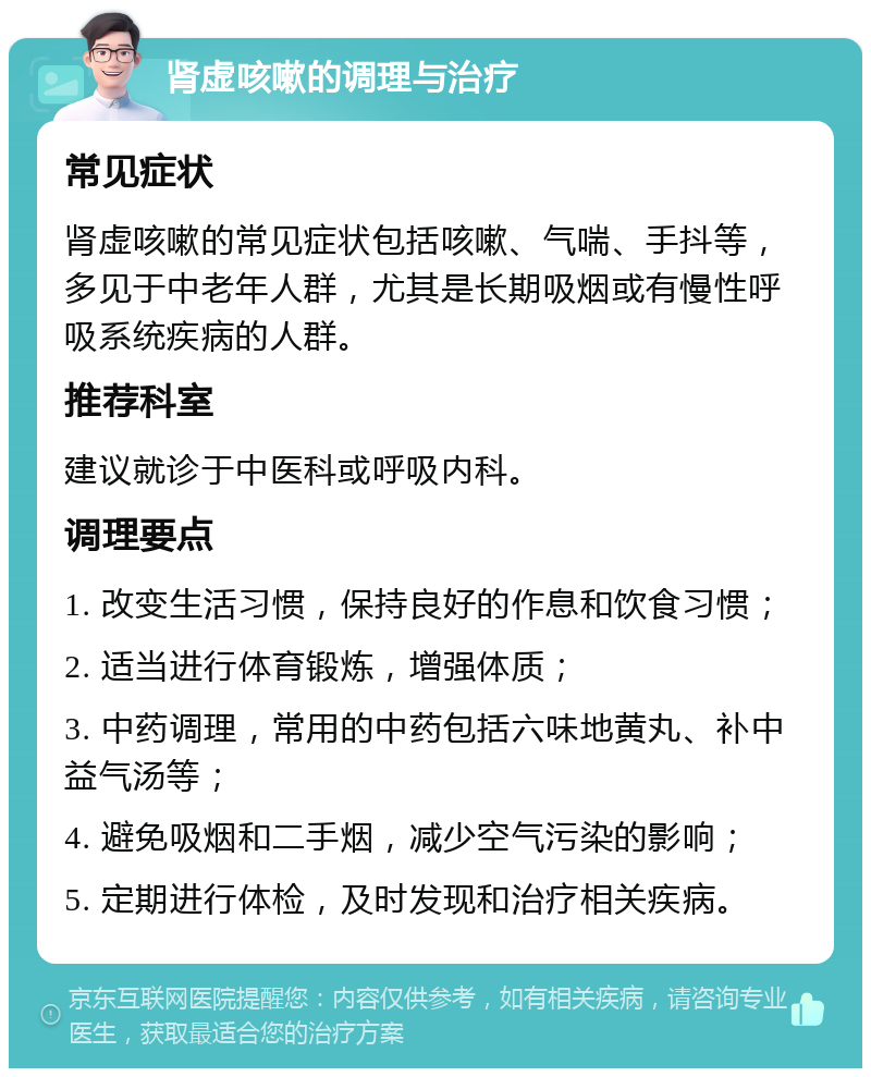 肾虚咳嗽的调理与治疗 常见症状 肾虚咳嗽的常见症状包括咳嗽、气喘、手抖等，多见于中老年人群，尤其是长期吸烟或有慢性呼吸系统疾病的人群。 推荐科室 建议就诊于中医科或呼吸内科。 调理要点 1. 改变生活习惯，保持良好的作息和饮食习惯； 2. 适当进行体育锻炼，增强体质； 3. 中药调理，常用的中药包括六味地黄丸、补中益气汤等； 4. 避免吸烟和二手烟，减少空气污染的影响； 5. 定期进行体检，及时发现和治疗相关疾病。