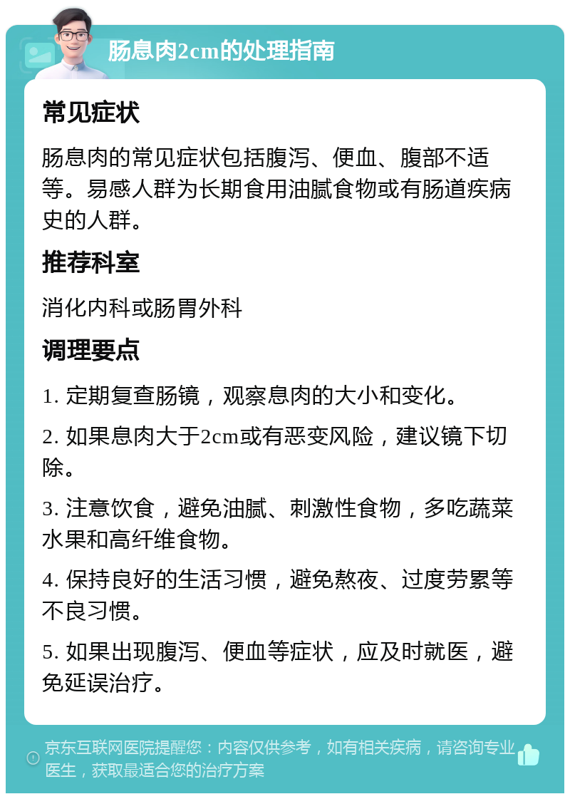 肠息肉2cm的处理指南 常见症状 肠息肉的常见症状包括腹泻、便血、腹部不适等。易感人群为长期食用油腻食物或有肠道疾病史的人群。 推荐科室 消化内科或肠胃外科 调理要点 1. 定期复查肠镜，观察息肉的大小和变化。 2. 如果息肉大于2cm或有恶变风险，建议镜下切除。 3. 注意饮食，避免油腻、刺激性食物，多吃蔬菜水果和高纤维食物。 4. 保持良好的生活习惯，避免熬夜、过度劳累等不良习惯。 5. 如果出现腹泻、便血等症状，应及时就医，避免延误治疗。