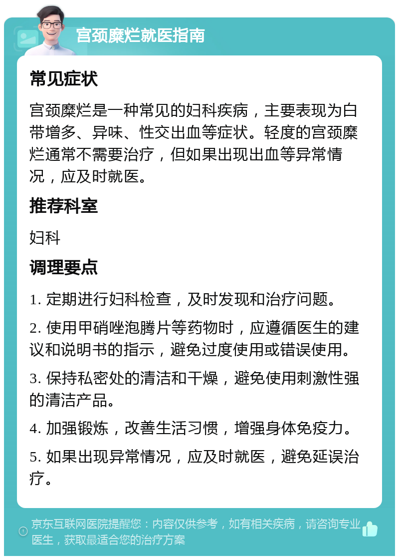 宫颈糜烂就医指南 常见症状 宫颈糜烂是一种常见的妇科疾病，主要表现为白带增多、异味、性交出血等症状。轻度的宫颈糜烂通常不需要治疗，但如果出现出血等异常情况，应及时就医。 推荐科室 妇科 调理要点 1. 定期进行妇科检查，及时发现和治疗问题。 2. 使用甲硝唑泡腾片等药物时，应遵循医生的建议和说明书的指示，避免过度使用或错误使用。 3. 保持私密处的清洁和干燥，避免使用刺激性强的清洁产品。 4. 加强锻炼，改善生活习惯，增强身体免疫力。 5. 如果出现异常情况，应及时就医，避免延误治疗。