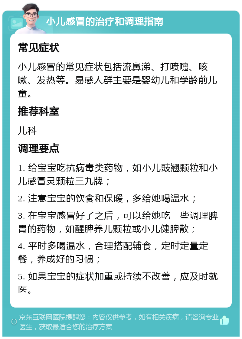 小儿感冒的治疗和调理指南 常见症状 小儿感冒的常见症状包括流鼻涕、打喷嚏、咳嗽、发热等。易感人群主要是婴幼儿和学龄前儿童。 推荐科室 儿科 调理要点 1. 给宝宝吃抗病毒类药物，如小儿豉翘颗粒和小儿感冒灵颗粒三九牌； 2. 注意宝宝的饮食和保暖，多给她喝温水； 3. 在宝宝感冒好了之后，可以给她吃一些调理脾胃的药物，如醒脾养儿颗粒或小儿健脾散； 4. 平时多喝温水，合理搭配辅食，定时定量定餐，养成好的习惯； 5. 如果宝宝的症状加重或持续不改善，应及时就医。