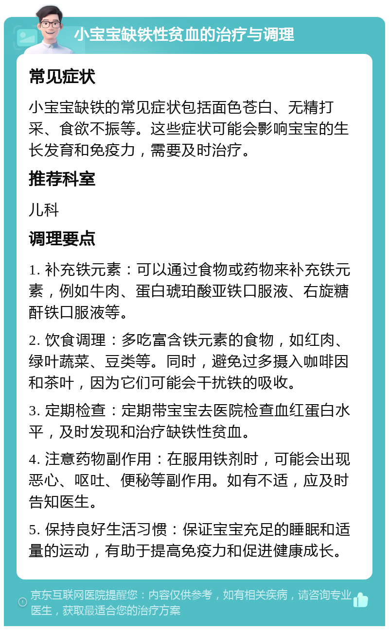 小宝宝缺铁性贫血的治疗与调理 常见症状 小宝宝缺铁的常见症状包括面色苍白、无精打采、食欲不振等。这些症状可能会影响宝宝的生长发育和免疫力，需要及时治疗。 推荐科室 儿科 调理要点 1. 补充铁元素：可以通过食物或药物来补充铁元素，例如牛肉、蛋白琥珀酸亚铁口服液、右旋糖酐铁口服液等。 2. 饮食调理：多吃富含铁元素的食物，如红肉、绿叶蔬菜、豆类等。同时，避免过多摄入咖啡因和茶叶，因为它们可能会干扰铁的吸收。 3. 定期检查：定期带宝宝去医院检查血红蛋白水平，及时发现和治疗缺铁性贫血。 4. 注意药物副作用：在服用铁剂时，可能会出现恶心、呕吐、便秘等副作用。如有不适，应及时告知医生。 5. 保持良好生活习惯：保证宝宝充足的睡眠和适量的运动，有助于提高免疫力和促进健康成长。