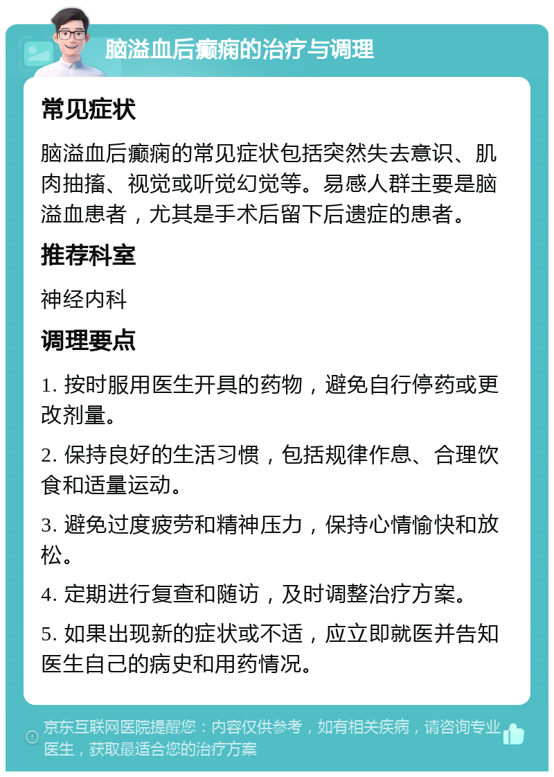 脑溢血后癫痫的治疗与调理 常见症状 脑溢血后癫痫的常见症状包括突然失去意识、肌肉抽搐、视觉或听觉幻觉等。易感人群主要是脑溢血患者，尤其是手术后留下后遗症的患者。 推荐科室 神经内科 调理要点 1. 按时服用医生开具的药物，避免自行停药或更改剂量。 2. 保持良好的生活习惯，包括规律作息、合理饮食和适量运动。 3. 避免过度疲劳和精神压力，保持心情愉快和放松。 4. 定期进行复查和随访，及时调整治疗方案。 5. 如果出现新的症状或不适，应立即就医并告知医生自己的病史和用药情况。