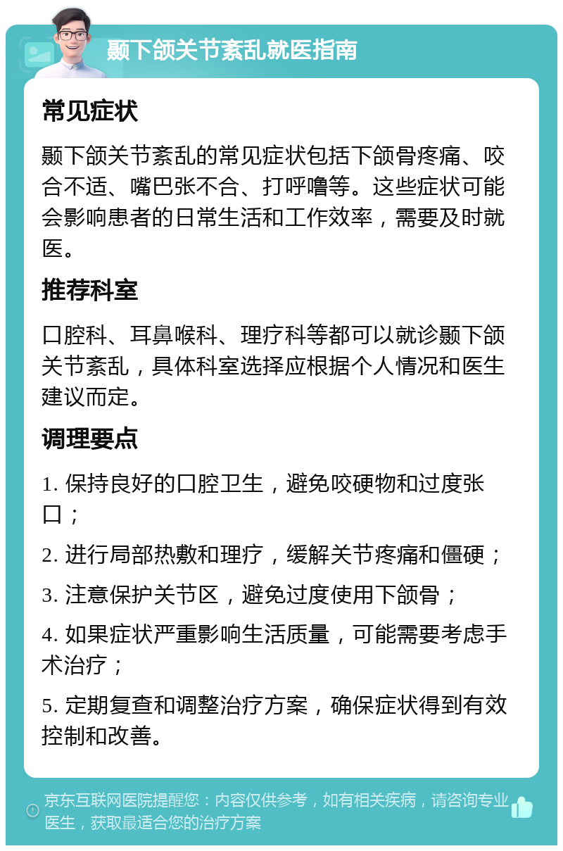 颞下颌关节紊乱就医指南 常见症状 颞下颌关节紊乱的常见症状包括下颌骨疼痛、咬合不适、嘴巴张不合、打呼噜等。这些症状可能会影响患者的日常生活和工作效率，需要及时就医。 推荐科室 口腔科、耳鼻喉科、理疗科等都可以就诊颞下颌关节紊乱，具体科室选择应根据个人情况和医生建议而定。 调理要点 1. 保持良好的口腔卫生，避免咬硬物和过度张口； 2. 进行局部热敷和理疗，缓解关节疼痛和僵硬； 3. 注意保护关节区，避免过度使用下颌骨； 4. 如果症状严重影响生活质量，可能需要考虑手术治疗； 5. 定期复查和调整治疗方案，确保症状得到有效控制和改善。