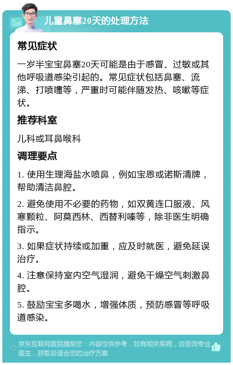 儿童鼻塞20天的处理方法 常见症状 一岁半宝宝鼻塞20天可能是由于感冒、过敏或其他呼吸道感染引起的。常见症状包括鼻塞、流涕、打喷嚏等，严重时可能伴随发热、咳嗽等症状。 推荐科室 儿科或耳鼻喉科 调理要点 1. 使用生理海盐水喷鼻，例如宝恩或诺斯清牌，帮助清洁鼻腔。 2. 避免使用不必要的药物，如双黄连口服液、风寒颗粒、阿莫西林、西替利嗪等，除非医生明确指示。 3. 如果症状持续或加重，应及时就医，避免延误治疗。 4. 注意保持室内空气湿润，避免干燥空气刺激鼻腔。 5. 鼓励宝宝多喝水，增强体质，预防感冒等呼吸道感染。