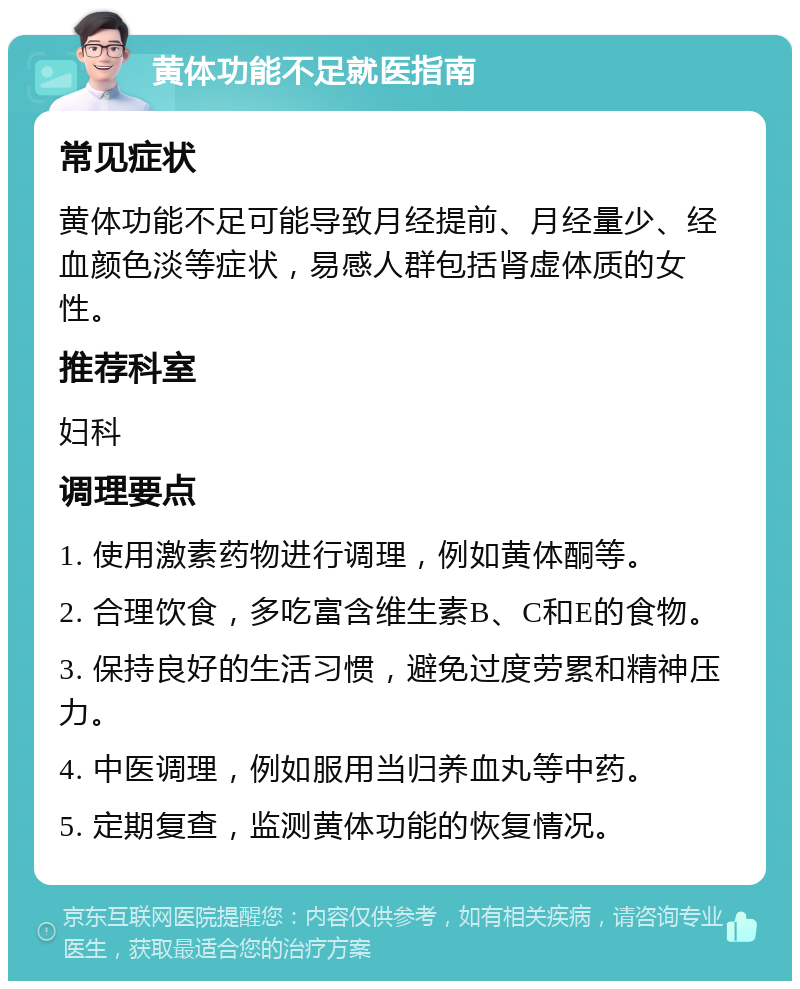 黄体功能不足就医指南 常见症状 黄体功能不足可能导致月经提前、月经量少、经血颜色淡等症状，易感人群包括肾虚体质的女性。 推荐科室 妇科 调理要点 1. 使用激素药物进行调理，例如黄体酮等。 2. 合理饮食，多吃富含维生素B、C和E的食物。 3. 保持良好的生活习惯，避免过度劳累和精神压力。 4. 中医调理，例如服用当归养血丸等中药。 5. 定期复查，监测黄体功能的恢复情况。