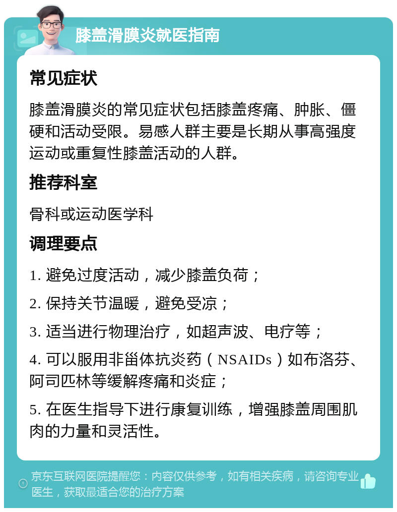 膝盖滑膜炎就医指南 常见症状 膝盖滑膜炎的常见症状包括膝盖疼痛、肿胀、僵硬和活动受限。易感人群主要是长期从事高强度运动或重复性膝盖活动的人群。 推荐科室 骨科或运动医学科 调理要点 1. 避免过度活动，减少膝盖负荷； 2. 保持关节温暖，避免受凉； 3. 适当进行物理治疗，如超声波、电疗等； 4. 可以服用非甾体抗炎药（NSAIDs）如布洛芬、阿司匹林等缓解疼痛和炎症； 5. 在医生指导下进行康复训练，增强膝盖周围肌肉的力量和灵活性。