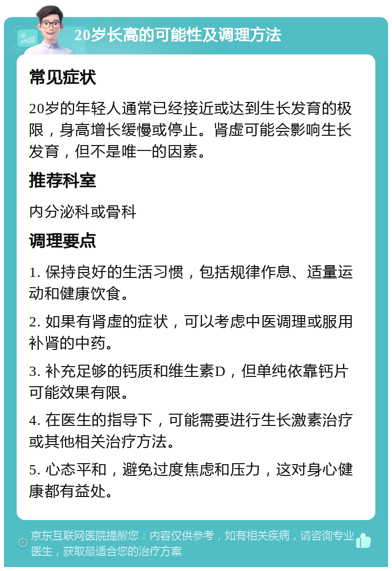 20岁长高的可能性及调理方法 常见症状 20岁的年轻人通常已经接近或达到生长发育的极限，身高增长缓慢或停止。肾虚可能会影响生长发育，但不是唯一的因素。 推荐科室 内分泌科或骨科 调理要点 1. 保持良好的生活习惯，包括规律作息、适量运动和健康饮食。 2. 如果有肾虚的症状，可以考虑中医调理或服用补肾的中药。 3. 补充足够的钙质和维生素D，但单纯依靠钙片可能效果有限。 4. 在医生的指导下，可能需要进行生长激素治疗或其他相关治疗方法。 5. 心态平和，避免过度焦虑和压力，这对身心健康都有益处。